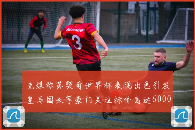 克媒称苏契奇世界杯表现出色引发皇马国米等豪门关注标价高达6000万欧
