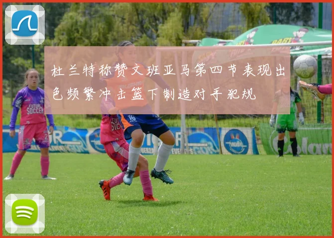 杜兰特称赞文班亚马第四节表现出色频繁冲击篮下制造对手犯规