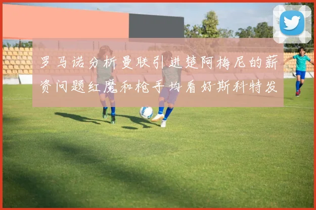 罗马诺分析曼联引进楚阿梅尼的薪资问题红魔和枪手均看好斯科特发展潜力