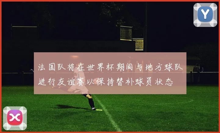 法国队将在世界杯期间与地方球队进行友谊赛以保持替补球员状态