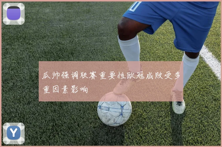 瓜帅强调联赛重要性欧冠成败受多重因素影响