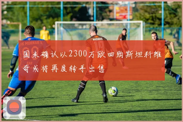 国米确认以2300万欧回购斯坦科维奇或将再度转手出售