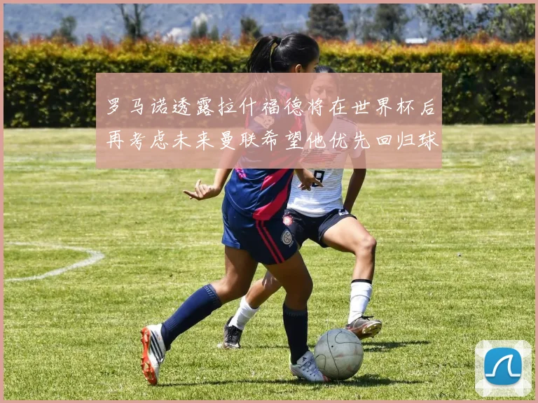 罗马诺透露拉什福德将在世界杯后再考虑未来曼联希望他优先回归球队
