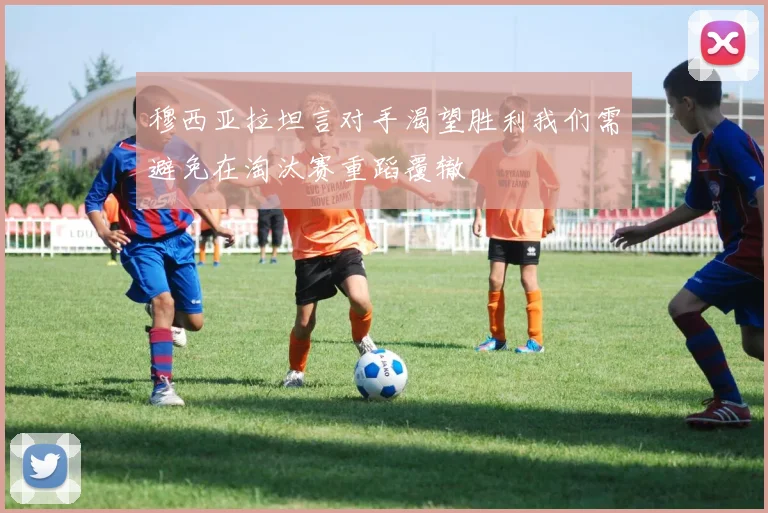 穆西亚拉坦言对手渴望胜利我们需避免在淘汰赛重蹈覆辙