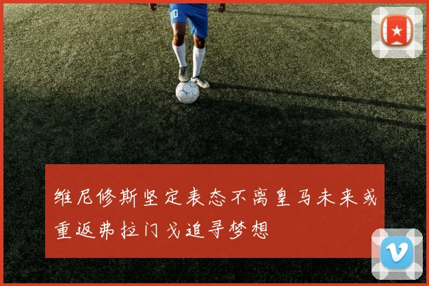 维尼修斯坚定表态不离皇马未来或重返弗拉门戈追寻梦想