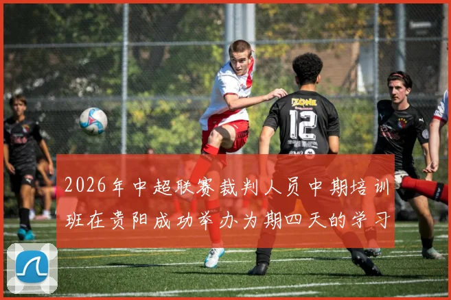 2026年中超联赛裁判人员中期培训班在贵阳成功举办为期四天的学习与交流活动