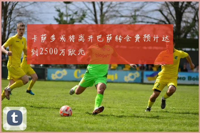 卡萨多或将离开巴萨转会费预计达到2500万欧元