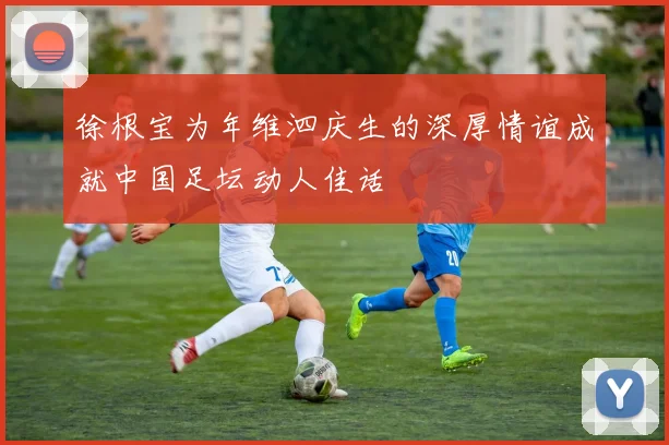 徐根宝为年维泗庆生的深厚情谊成就中国足坛动人佳话