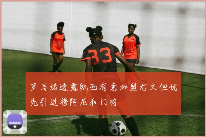 罗马诺透露凯西有意加盟尤文但优先引进穆阿尼和门将