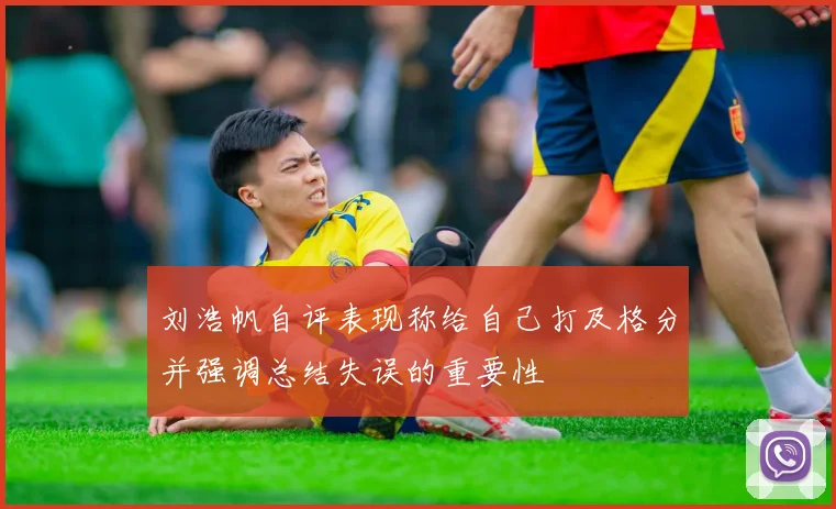 刘浩帆自评表现称给自己打及格分并强调总结失误的重要性