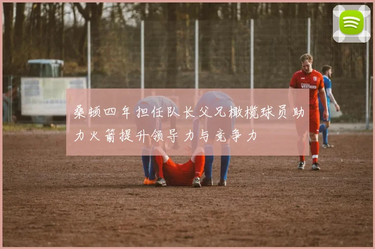 桑顿四年担任队长父兄橄榄球员助力火箭提升领导力与竞争力
