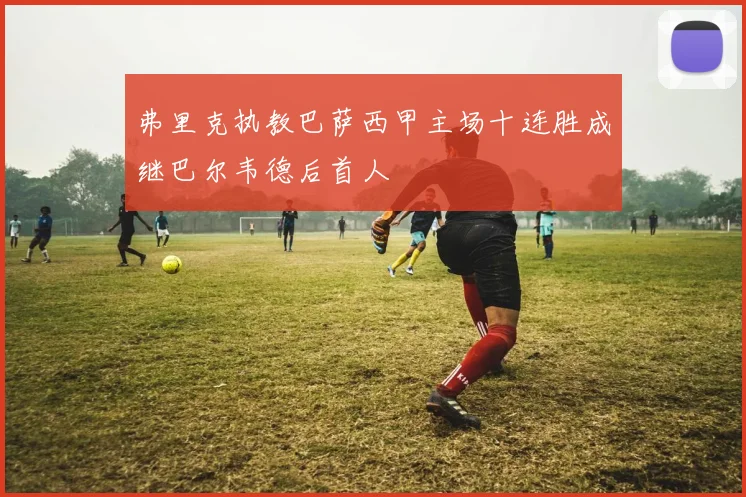 弗里克执教巴萨西甲主场十连胜成继巴尔韦德后首人