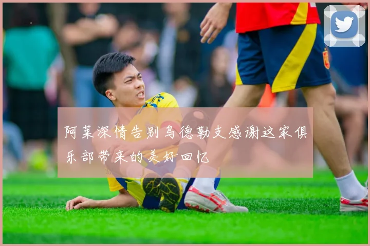 阿莱深情告别乌德勒支感谢这家俱乐部带来的美好回忆
