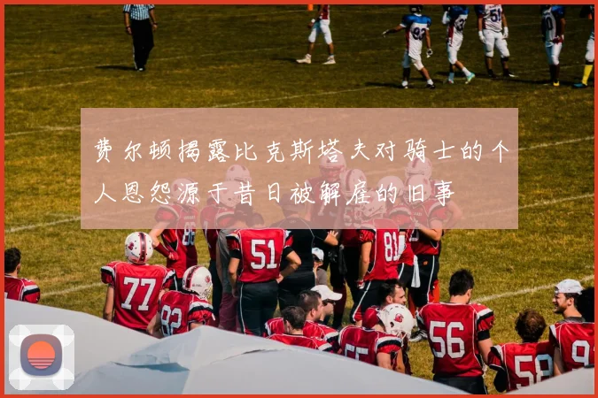 费尔顿揭露比克斯塔夫对骑士的个人恩怨源于昔日被解雇的旧事