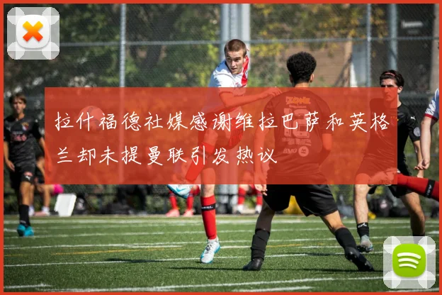 拉什福德社媒感谢维拉巴萨和英格兰却未提曼联引发热议