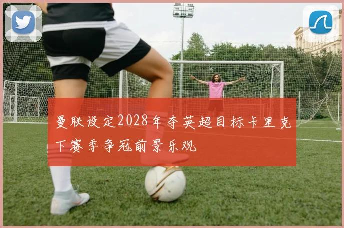 曼联设定2028年夺英超目标卡里克下赛季争冠前景乐观