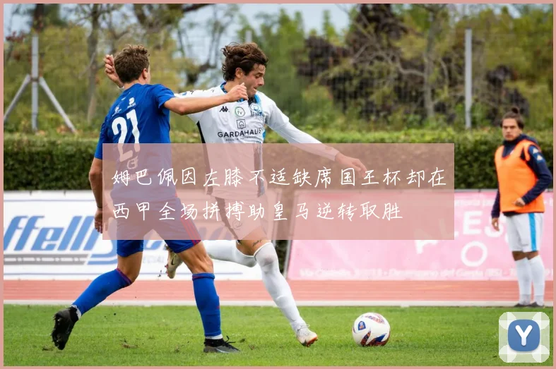 姆巴佩因左膝不适缺席国王杯却在西甲全场拼搏助皇马逆转取胜
