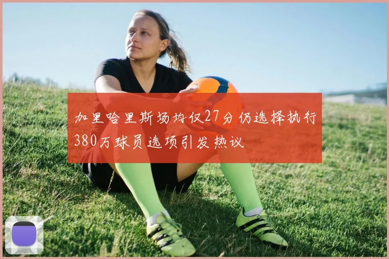 加里哈里斯场均仅27分仍选择执行380万球员选项引发热议