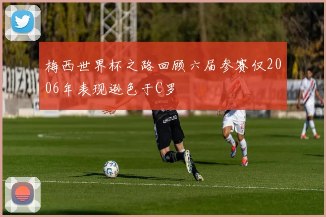 梅西世界杯之路回顾六届参赛仅2006年表现逊色于C罗