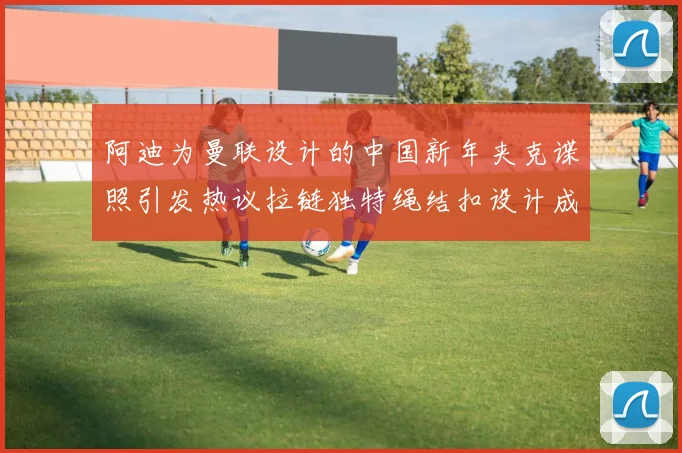 阿迪为曼联设计的中国新年夹克谍照引发热议拉链独特绳结扣设计成亮点