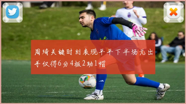周琦关键时刻表现平平下半场无出手仅得6分4板2助1帽
