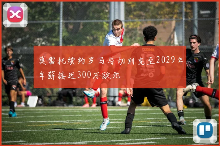 莫雷托续约罗马与切利克至2029年年薪接近300万欧元